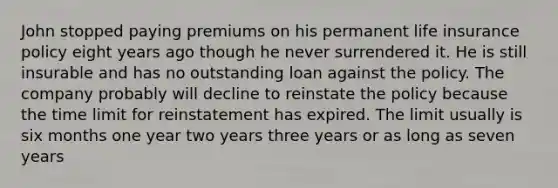 John stopped paying premiums on his permanent life insurance policy eight years ago though he never surrendered it. He is still insurable and has no outstanding loan against the policy. The company probably will decline to reinstate the policy because the time limit for reinstatement has expired. The limit usually is six months one year two years three years or as long as seven years