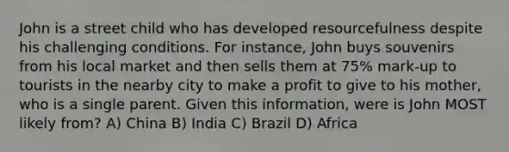 John is a street child who has developed resourcefulness despite his challenging conditions. For instance, John buys souvenirs from his local market and then sells them at 75% mark-up to tourists in the nearby city to make a profit to give to his mother, who is a single parent. Given this information, were is John MOST likely from? A) China B) India C) Brazil D) Africa