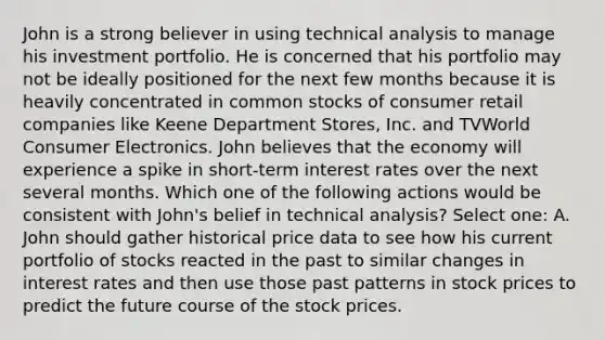 John is a strong believer in using technical analysis to manage his investment portfolio. He is concerned that his portfolio may not be ideally positioned for the next few months because it is heavily concentrated in common stocks of consumer retail companies like Keene Department Stores, Inc. and TVWorld Consumer Electronics. John believes that the economy will experience a spike in short-term interest rates over the next several months. Which one of the following actions would be consistent with John's belief in technical analysis? Select one: A. John should gather historical price data to see how his current portfolio of stocks reacted in the past to similar changes in interest rates and then use those past patterns in stock prices to predict the future course of the stock prices.