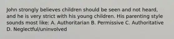 John strongly believes children should be seen and not heard, and he is very strict with his young children. His parenting style sounds most like: A. Authoritarian B. Permissive C. Authoritative D. Neglectful/uninvolved