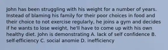 John has been struggling with his weight for a number of years. Instead of blaming his family for their poor choices in food and their choice to not exercise regularly, he joins a gym and decides if he wants to lose weight, he'll have to come up with his own healthy diet. John is demonstrating A. lack of self confidence B. self-efficiency C. social anomie D. inefficiency