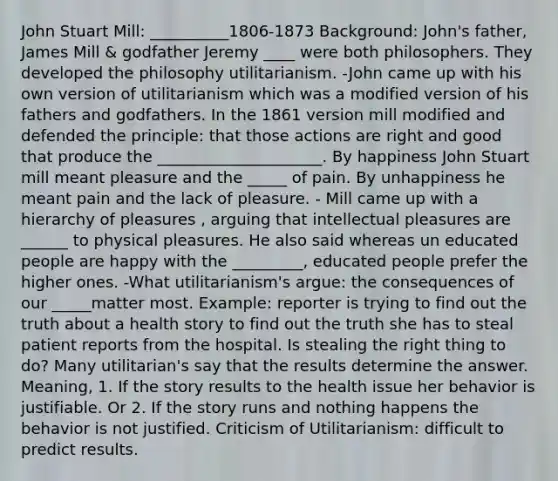 John Stuart Mill: __________1806-1873 Background: John's father, James Mill & godfather Jeremy ____ were both philosophers. They developed the philosophy utilitarianism. -John came up with his own version of utilitarianism which was a modified version of his fathers and godfathers. In the 1861 version mill modified and defended the principle: that those actions are right and good that produce the _____________________. By happiness John Stuart mill meant pleasure and the _____ of pain. By unhappiness he meant pain and the lack of pleasure. - Mill came up with a hierarchy of pleasures , arguing that intellectual pleasures are ______ to physical pleasures. He also said whereas un educated people are happy with the _________, educated people prefer the higher ones. -What utilitarianism's argue: the consequences of our _____matter most. Example: reporter is trying to find out the truth about a health story to find out the truth she has to steal patient reports from the hospital. Is stealing the right thing to do? Many utilitarian's say that the results determine the answer. Meaning, 1. If the story results to the health issue her behavior is justifiable. Or 2. If the story runs and nothing happens the behavior is not justified. Criticism of Utilitarianism: difficult to predict results.