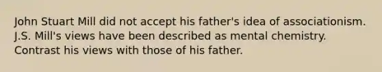 John Stuart Mill did not accept his father's idea of associationism. J.S. Mill's views have been described as mental chemistry. Contrast his views with those of his father.