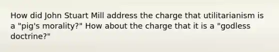 How did John Stuart Mill address the charge that utilitarianism is a "pig's morality?" How about the charge that it is a "godless doctrine?"