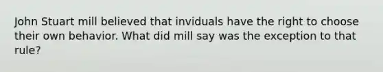 <a href='https://www.questionai.com/knowledge/kII0UsXxYn-john-stuart-mill' class='anchor-knowledge'>john stuart mill</a> believed that inviduals have the right to choose their own behavior. What did mill say was the exception to that rule?