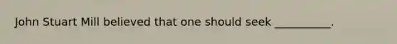 John Stuart Mill believed that one should seek __________.