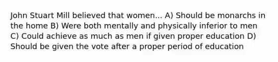 John Stuart Mill believed that women... A) Should be monarchs in the home B) Were both mentally and physically inferior to men C) Could achieve as much as men if given proper education D) Should be given the vote after a proper period of education