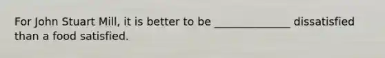 For John Stuart Mill, it is better to be ______________ dissatisfied than a food satisfied.