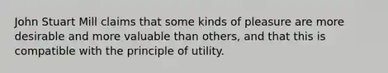 John Stuart Mill claims that some kinds of pleasure are more desirable and more valuable than others, and that this is compatible with the principle of utility.