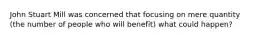 John Stuart Mill was concerned that focusing on mere quantity (the number of people who will benefit) what could happen?