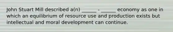 John Stuart Mill described a(n) ______ - ______ economy as one in which an equilibrium of resource use and production exists but intellectual and moral development can continue.