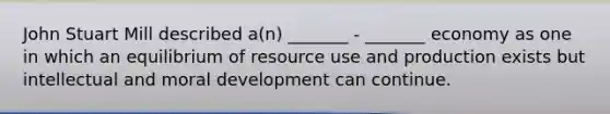 John Stuart Mill described a(n) _______ - _______ economy as one in which an equilibrium of resource use and production exists but intellectual and moral development can continue.