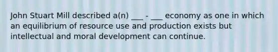 John Stuart Mill described a(n) ___ - ___ economy as one in which an equilibrium of resource use and production exists but intellectual and moral development can continue.