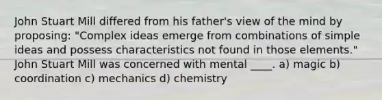 John Stuart Mill differed from his father's view of the mind by proposing: "Complex ideas emerge from combinations of simple ideas and possess characteristics not found in those elements." John Stuart Mill was concerned with mental ____.​ a) magic b) coordination c) mechanics d) chemistry