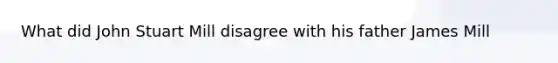 What did John Stuart Mill disagree with his father James Mill