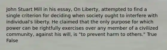 John Stuart Mill in his essay, On Liberty, attempted to find a single criterion for deciding when society ought to interfere with individual's liberty. He claimed that the only purpose for which power can be rightfully exercises over any member of a civilized community, against his will, is "to prevent harm to others." True False