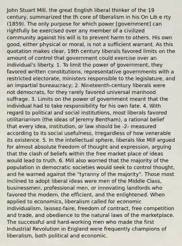 John Stuart Mill, the great English liberal thinker of the 19 century, summarized the th core of liberalism in his On Lib e rty (1859). The only purpose for which power [government] can rightfully be exercised over any member of a civilized community against his will is to prevent harm to others. His own good, either physical or moral, is not a sufficient warrant. As this quotation makes clear, 19th century liberals favored limits on the amount of control that government could exercise over an individual's liberty. 1. To limit the power of government, they favored written constitutions, representative governments with a restricted electorate, ministers responsible to the legislature, and an impartial bureaucracy; 2. Nineteenth-century liberals were not democrats, for they rarely favored universal manhood suffrage. 3. Limits on the power of government meant that the individual had to take responsibility for his own fate. 4. With regard to political and social institutions, most liberals favored utilitarianism (the ideas of Jeremy Bentham), a rational belief that every idea, institution, or law should be -2- measured according to its social usefulness, irregardless of how venerable its existence. 5. In the intellectual sphere, liberals like Mill argued for almost absolute freedom of thought and expression, arguing that the clash of beliefs within the free market place of ideas would lead to truth. 6. Mill also worried that the majority of the population in democratic societies would seek to control thought, and he warned against the "tyranny of the majority". Those most inclined to adopt liberal ideas were men of the Middle Class, businessmen, professional men, or innovating landlords who favored the modern, the efficient, and the enlightened. When applied to economics, liberalism called for economic individualism, laissez-faire, freedom of contract, free competition and trade, and obedience to the natural laws of the marketplace. The successful and hard-working men who made the first Industrial Revolution in England were frequently champions of liberalism, both political and economic.