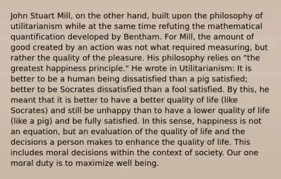 John Stuart Mill, on the other hand, built upon the philosophy of utilitarianism while at the same time refuting the mathematical quantification developed by Bentham. For Mill, the amount of good created by an action was not what required measuring, but rather the quality of the pleasure. His philosophy relies on "the greatest happiness principle." He wrote in Utilitarianism: It is better to be a human being dissatisfied than a pig satisfied; better to be Socrates dissatisfied than a fool satisfied. By this, he meant that it is better to have a better quality of life (like Socrates) and still be unhappy than to have a lower quality of life (like a pig) and be fully satisfied. In this sense, happiness is not an equation, but an evaluation of the quality of life and the decisions a person makes to enhance the quality of life. This includes moral decisions within the context of society. Our one moral duty is to maximize well being.