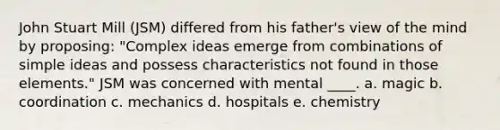 John Stuart Mill (JSM) differed from his father's view of the mind by proposing: "Complex ideas emerge from combinations of simple ideas and possess characteristics not found in those elements." JSM was concerned with mental ____. a. magic b. coordination c. mechanics d. hospitals e. chemistry