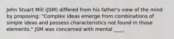 John Stuart Mill (JSM) differed from his father's view of the mind by proposing: "Complex ideas emerge from combinations of simple ideas and possess characteristics not found in those elements." JSM was concerned with mental ____.