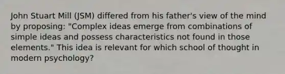 John Stuart Mill (JSM) differed from his father's view of the mind by proposing: "Complex ideas emerge from combinations of simple ideas and possess characteristics not found in those elements." This idea is relevant for which school of thought in modern psychology?