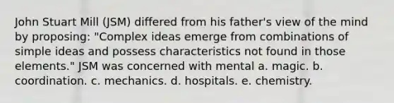 John Stuart Mill (JSM) differed from his father's view of the mind by proposing: "Complex ideas emerge from combinations of simple ideas and possess characteristics not found in those elements." JSM was concerned with mental a. magic. b. coordination. c. mechanics. d. hospitals. e. chemistry.