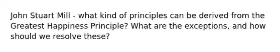 John Stuart Mill - what kind of principles can be derived from the Greatest Happiness Principle? What are the exceptions, and how should we resolve these?