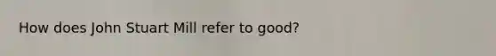 How does John Stuart Mill refer to good?