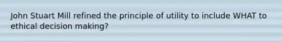 John Stuart Mill refined the principle of utility to include WHAT to ethical decision making?