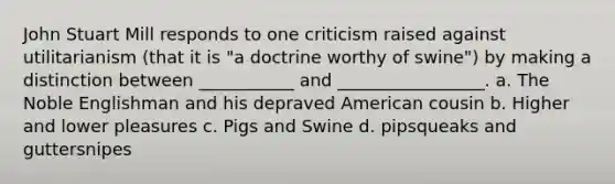 John Stuart Mill responds to one criticism raised against utilitarianism (that it is "a doctrine worthy of swine") by making a distinction between ___________ and _________________. a. The Noble Englishman and his depraved American cousin b. Higher and lower pleasures c. Pigs and Swine d. pipsqueaks and guttersnipes