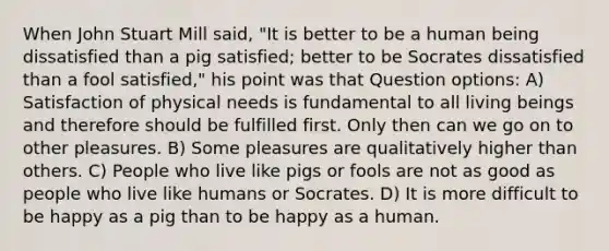 When John Stuart Mill said, "It is better to be a human being dissatisfied than a pig satisfied; better to be Socrates dissatisfied than a fool satisfied," his point was that Question options: A) Satisfaction of physical needs is fundamental to all living beings and therefore should be fulfilled first. Only then can we go on to other pleasures. B) Some pleasures are qualitatively higher than others. C) People who live like pigs or fools are not as good as people who live like humans or Socrates. D) It is more difficult to be happy as a pig than to be happy as a human.