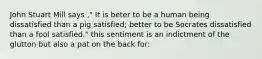 John Stuart Mill says ," It is beter to be a human being dissatisfied than a pig satisfied; better to be Socrates dissatisfied than a fool satisfied." this sentiment is an indictment of the glutton but also a pat on the back for: