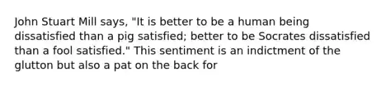 John Stuart Mill says, "It is better to be a human being dissatisfied than a pig satisfied; better to be Socrates dissatisfied than a fool satisfied." This sentiment is an indictment of the glutton but also a pat on the back for