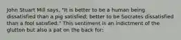 John Stuart Mill says, "It is better to be a human being dissatisfied than a pig satisfied; better to be Socrates dissatisfied than a fool satisfied." This sentiment is an indictment of the glutton but also a pat on the back for: