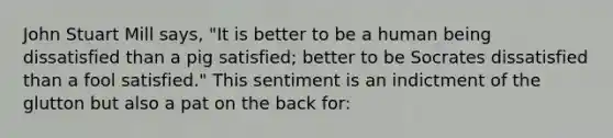 John Stuart Mill says, "It is better to be a human being dissatisfied than a pig satisfied; better to be Socrates dissatisfied than a fool satisfied." This sentiment is an indictment of the glutton but also a pat on the back for: