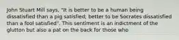 John Stuart Mill says, "It is better to be a human being dissatisfied than a pig satisfied; better to be Socrates dissatisfied than a fool satisfied". This sentiment is an indictment of the glutton but also a pat on the back for those who