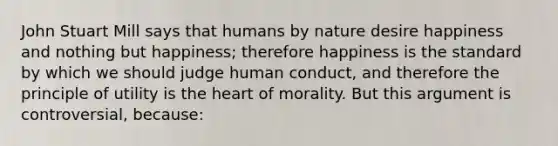 John Stuart Mill says that humans by nature desire happiness and nothing but happiness; therefore happiness is the standard by which we should judge human conduct, and therefore the principle of utility is the heart of morality. But this argument is controversial, because: