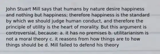 John Stuart Mill says that humans by nature desire happiness and nothing but happiness; therefore happiness is the standard by which we should judge human conduct, and therefore the principle of utility is the heart of morality. But this argument is controversial, because: a. it has no premises b. utilitarianism is not a moral theory c. it reasons from how things are to how things should be d. Mill failed to defend his theory