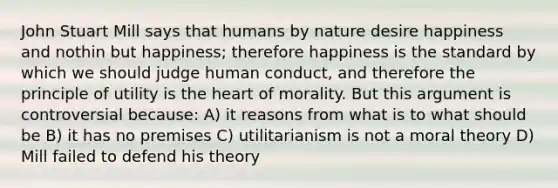 John Stuart Mill says that humans by nature desire happiness and nothin but happiness; therefore happiness is the standard by which we should judge human conduct, and therefore the principle of utility is the heart of morality. But this argument is controversial because: A) it reasons from what is to what should be B) it has no premises C) utilitarianism is not a moral theory D) Mill failed to defend his theory