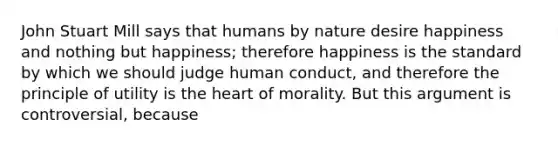 John Stuart Mill says that humans by nature desire happiness and nothing but happiness; therefore happiness is the standard by which we should judge human conduct, and therefore the principle of utility is the heart of morality. But this argument is controversial, because