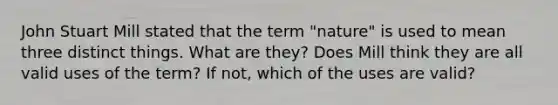 John Stuart Mill stated that the term "nature" is used to mean three distinct things. What are they? Does Mill think they are all valid uses of the term? If not, which of the uses are valid?