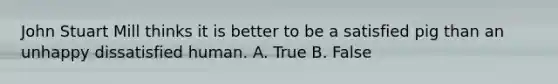 John Stuart Mill thinks it is better to be a satisfied pig than an unhappy dissatisfied human. A. True B. False