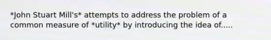 *John Stuart Mill's* attempts to address the problem of a common measure of *utility* by introducing the idea of.....