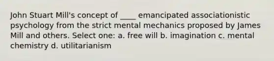 John Stuart Mill's concept of ____ emancipated associationistic psychology from the strict mental mechanics proposed by James Mill and others. Select one: a. free will b. imagination c. mental chemistry d. utilitarianism