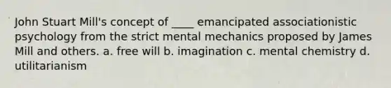 John Stuart Mill's concept of ____ emancipated associationistic psychology from the strict mental mechanics proposed by James Mill and others. a. free will b. imagination c. mental chemistry d. utilitarianism