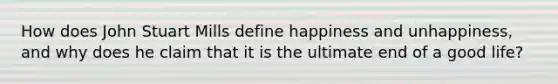 How does John Stuart Mills define happiness and unhappiness, and why does he claim that it is the ultimate end of a good life?