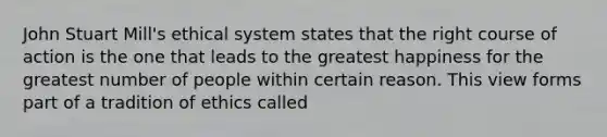 John Stuart Mill's ethical system states that the right course of action is the one that leads to the greatest happiness for the greatest number of people within certain reason. This view forms part of a tradition of ethics called