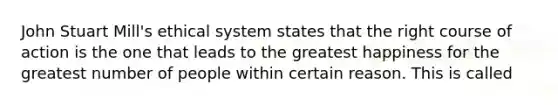 John Stuart Mill's ethical system states that the right course of action is the one that leads to the greatest happiness for the greatest number of people within certain reason. This is called