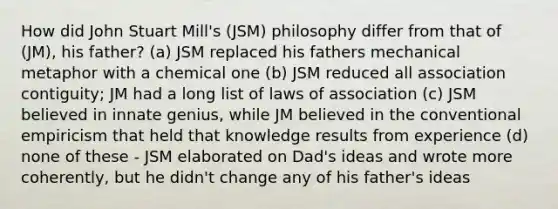 How did John Stuart Mill's (JSM) philosophy differ from that of (JM), his father? (a) JSM replaced his fathers mechanical metaphor with a chemical one (b) JSM reduced all association contiguity; JM had a long list of laws of association (c) JSM believed in innate genius, while JM believed in the conventional empiricism that held that knowledge results from experience (d) none of these - JSM elaborated on Dad's ideas and wrote more coherently, but he didn't change any of his father's ideas