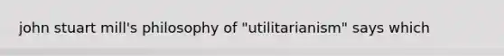 john stuart mill's philosophy of "utilitarianism" says which